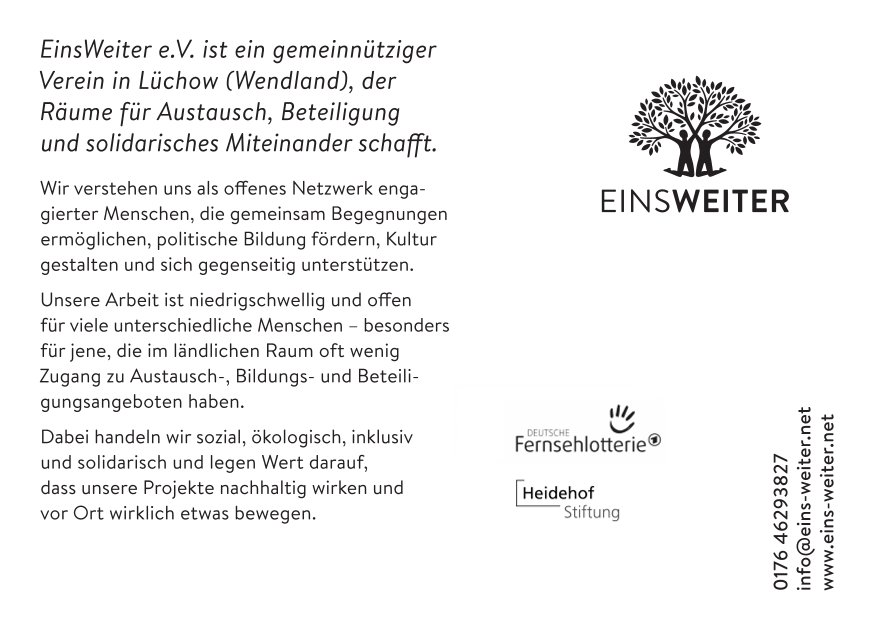 Weißes Bild. Oben Rechts ist das Logo von EinsWeiter. Unten Rechts stehen die Kontaktdaten von EinsWeiter. In der Mitte befinden sich die Logos von der Deutschen Fernsehlotterie und der Heidehof Stiftung. Auf der Karte steht  auf der linken Seite folgender Text:  EinsWeiter e.V. ist ein gemeinnütziger  
Verein in Lüchow (Wendland), der  
Räume für Austausch, Beteiligung  
und solidarisches  Miteinander schafft. 
Wir verstehen uns als offenes Netzwerk engagierter Menschen, die gemeinsam Begegnungen ermöglichen, politische Bildung fördern, Kultur gestalten und sich gegenseitig unterstützen.
Unsere Arbeit ist niedrigschwellig und offen  für viele unterschiedliche Menschen – besonders für jene, die im ländlichen Raum oft wenig  Zugang zu Austausch-, Bildungs- und Beteili
gungsangeboten haben. 
Dabei handeln wir sozial, ökologisch, inklusiv  und solidarisch und legen Wert darauf,  dass unsere Projekte nachhaltig wirken und  vor Ort wirklich etwas bewegen.